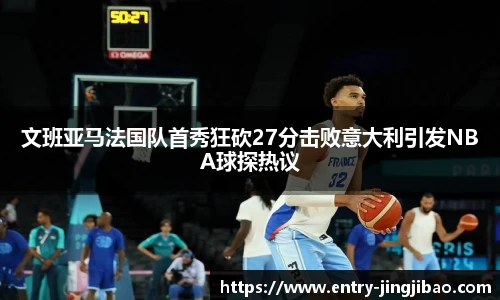 文班亚马法国队首秀狂砍27分击败意大利引发NBA球探热议