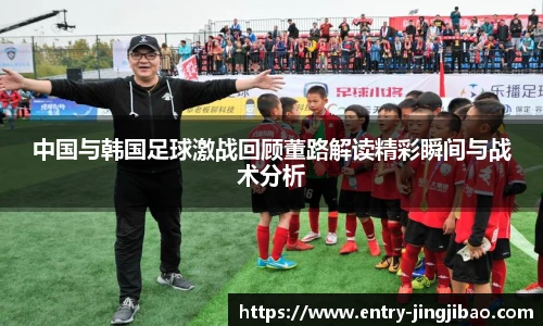 中国与韩国足球激战回顾董路解读精彩瞬间与战术分析